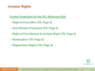 14
Investor Rights
Further Protection for the VC: Reducing Risk
• Right of First Offer (TS: Page 4)
• Anti-Dilution Protection (TS: Page 2)
• Right of First Refusal & Co-Sale Right (TS: Page 5)
• Redemption (TS: Page 3)
• Registration Rights (TS: Page 4)
 