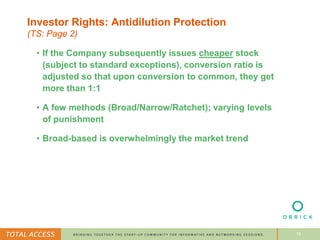 16
Investor Rights: Antidilution Protection
(TS: Page 2)
• If the Company subsequently issues cheaper stock
(subject to standard exceptions), conversion ratio is
adjusted so that upon conversion to common, they get
more than 1:1
• A few methods (Broad/Narrow/Ratchet); varying levels
of punishment
• Broad-based is overwhelmingly the market trend
 