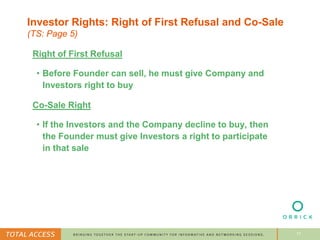 17
Investor Rights: Right of First Refusal and Co-Sale
(TS: Page 5)
Right of First Refusal
• Before Founder can sell, he must give Company and
Investors right to buy
Co-Sale Right
• If the Investors and the Company decline to buy, then
the Founder must give Investors a right to participate
in that sale
 
