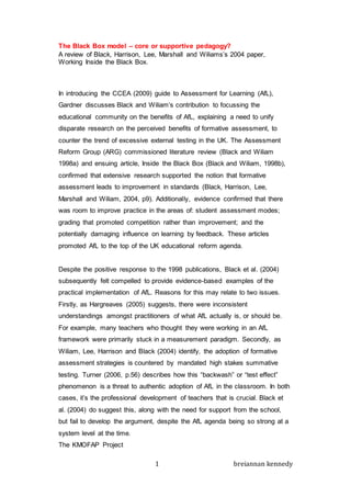 1 breiannan kennedy
The Black Box model – core or supportive pedagogy?
A review of Black, Harrison, Lee, Marshall and Wiliams’s 2004 paper,
Working Inside the Black Box.
In introducing the CCEA (2009) guide to Assessment for Learning (AfL),
Gardner discusses Black and Wiliam’s contribution to focussing the
educational community on the benefits of AfL, explaining a need to unify
disparate research on the perceived benefits of formative assessment, to
counter the trend of excessive external testing in the UK. The Assessment
Reform Group (ARG) commissioned literature review (Black and Wiliam
1998a) and ensuing article, Inside the Black Box (Black and Wiliam, 1998b),
confirmed that extensive research supported the notion that formative
assessment leads to improvement in standards (Black, Harrison, Lee,
Marshall and Wiliam, 2004, p9). Additionally, evidence confirmed that there
was room to improve practice in the areas of: student assessment modes;
grading that promoted competition rather than improvement; and the
potentially damaging influence on learning by feedback. These articles
promoted AfL to the top of the UK educational reform agenda.
Despite the positive response to the 1998 publications, Black et al. (2004)
subsequently felt compelled to provide evidence-based examples of the
practical implementation of AfL. Reasons for this may relate to two issues.
Firstly, as Hargreaves (2005) suggests, there were inconsistent
understandings amongst practitioners of what AfL actually is, or should be.
For example, many teachers who thought they were working in an AfL
framework were primarily stuck in a measurement paradigm. Secondly, as
Wiliam, Lee, Harrison and Black (2004) identify, the adoption of formative
assessment strategies is countered by mandated high stakes summative
testing. Turner (2006, p.56) describes how this “backwash” or “test effect”
phenomenon is a threat to authentic adoption of AfL in the classroom. In both
cases, it’s the professional development of teachers that is crucial. Black et
al. (2004) do suggest this, along with the need for support from the school,
but fail to develop the argument, despite the AfL agenda being so strong at a
system level at the time.
The KMOFAP Project
 