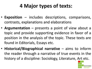 4 Major types of texts:
• Exposition – includes descriptions, comparisons,
contrasts, explanations and elaborations
• Argumentation – presents a point of view about a
topic and provide supporting evidence in favor of a
position in the analysis of the topic. These texts are
found in Editorials, Essays etc.
• Historical/Biographical narrative – aims to inform
the reader through a narrative of true events in the
history of a discipline: Sociology, Literature, Art etc.
 