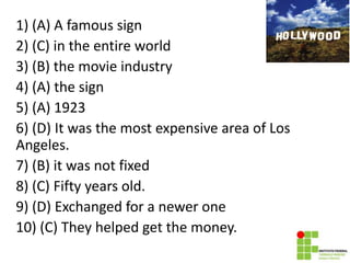 1) (A) A famous sign
2) (C) in the entire world
3) (B) the movie industry
4) (A) the sign
5) (A) 1923
6) (D) It was the most expensive area of Los
Angeles.
7) (B) it was not fixed
8) (C) Fifty years old.
9) (D) Exchanged for a newer one
10) (C) They helped get the money.
 