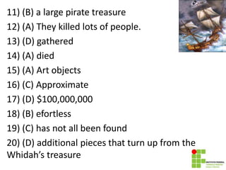 11) (B) a large pirate treasure
12) (A) They killed lots of people.
13) (D) gathered
14) (A) died
15) (A) Art objects
16) (C) Approximate
17) (D) $100,000,000
18) (B) efortless
19) (C) has not all been found
20) (D) additional pieces that turn up from the
Whidah’s treasure
 