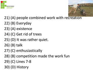 21) (A) people combined work with recreation
22) (B) Everyday
23) (A) existence
24) (C) Get rid of trees
25) (D) It was rather quiet.
26) (B) talk
27) (C) enthusiastically
28) (B) competition made the work fun
29) (C) Lines 7-8
30) (D) History
 
