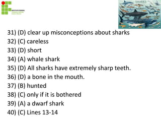 31) (D) clear up misconceptions about sharks
32) (C) careless
33) (D) short
34) (A) whale shark
35) (D) All sharks have extremely sharp teeth.
36) (D) a bone in the mouth.
37) (B) hunted
38) (C) only if it is bothered
39) (A) a dwarf shark
40) (C) Lines 13-14
 