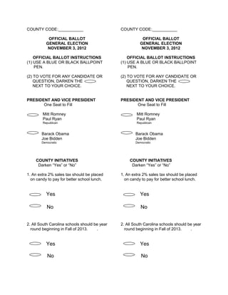 COUNTY CODE:___________
OFFICIAL BALLOT
GENERAL ELECTION
NOVEMBER 3, 2012

COUNTY CODE:___________
OFFICIAL BALLOT
GENERAL ELECTION
NOVEMBER 3, 2012

OFFICIAL BALLOT INSTRUCTIONS
(1) USE A BLUE OR BLACK BALLPOINT
PEN.

OFFICIAL BALLOT INSTRUCTIONS
(1) USE A BLUE OR BLACK BALLPOINT
PEN.

(2) TO VOTE FOR ANY CANDIDATE OR
QUESTION, DARKEN THE
NEXT TO YOUR CHOICE.

(2) TO VOTE FOR ANY CANDIDATE OR
QUESTION, DARKEN THE
NEXT TO YOUR CHOICE.

PRESIDENT AND VICE PRESIDENT
One Seat to Fill

PRESIDENT AND VICE PRESIDENT
One Seat to Fill

Mitt Romney
Paul Ryan

Mitt Romney
Paul Ryan

Republican

Republican

Barack Obama
Joe Bidden

Barack Obama
Joe Bidden

Democratic

Democratic

COUNTY INITIATIVES
Darken “Yes” or “No”
1. An extra 2% sales tax should be placed
on candy to pay for better school lunch.

COUNTY INITIATIVES
Darken “Yes” or “No”
1. An extra 2% sales tax should be placed
on candy to pay for better school lunch.

Yes

Yes

No

No

2. All South Carolina schools should be year
round beginning in Fall of 2013.
.

2. All South Carolina schools should be year
round beginning in Fall of 2013.
.

Yes

Yes

No

No

 