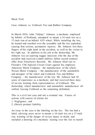 Mock Trial
Case: Johnson vs. Coldrock Tire and Rubber Company
In March 2016, John “Johnny” Johnson, a mechanic employed
by Infiniti of Parkland, attempted to mount a 16-inch tire on a
17-inch rim of an Infiniti G35 wheel. While installing the tire,
he leaned and reached over the assembly and the tire exploded,
causing him serious, permanent injuries. Mr. Johnson lost three
fingers of his right hand in the accident, as well as the vision in
his right eye. In addition to his job at the dealership, Mr.
Johnson was an aspiring reggae musician who the day of the
accident had received a multi-million dollar record contract
offer from Tinseltown Records. Mr. Johnson filed suit in
Florida's 17th Judicial Circuit Court against his employer,
American Hawk Company– the manufacturer of the wheel,
Nissan Motor Company – the manufacturer of the automobile
and designer of the wheel and Coldrock Tire and Rubber
Company – the manufacturer of the tire. Mr. Johnson had 10
years of experience as a mechanic and had received three days
of on-site training from representatives of Coldrock. The
dealership, wheel manufacturer and automobile manufacturer all
settled, leaving Coldrock as the remaining defendant.
This is a civil tort case and not a criminal one. Causes of
actions will consist of claims for
1. Negligence, and
2. (Strict) product liability
An issue in the case is the labeling on the tire. The tire had a
label, advising users never to mount a 16-inch tire on a 17-inch
rim, warning of the danger of severe injury or death, and
included a drawing of a mechanic leaning over the tire to install
 