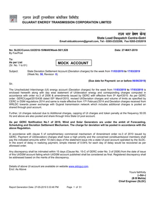Report Generation Date: 27-05-2019 5:33:46 PM Page 1 of 51
GUJARAT ENERGY TRANSMISSION CORPORATION LIMITED
----------------------------------------------------------------------------------------------------------------------------
State Load Despatch Centre-Gotri
Email:sldcabtcomm@gmail.com, Tel:- 0265-2322206, Fax 0265-2352019
No: SLDC/Comm./UI/2018-19/MAR/Week-50/1,928 Date: 27-MAY-2019
By Fax/Post
To:
As per List
(Sr. No. 1 to 61)
Subject: State Deviation Settlement Account (Deviation charges) for the week from 11/03/2019 to 17/03/2019
(Week No. 50, Revision 0).
(Due date for Payment: on or before 06/06/2019)
Sir,
The Unscheduled Interchange (UI) energy account (Deviation charges) for the week from 11/03/2019 to 17/03/2019 is
enclosed herewith along with day wise statement of UI/deviation energy and corresponding charges computed in
accordance with order no.3 of 2006 & amendments issued by GERC with effective from 5th April'2010. As per GERC
order: GERC/Legal/2015/436 dated 05th March'2015, revised UI/Deviation charges and volume of limits as specified by
CERC in DSM regulations 2014 and same is made effective from 17th February'2014 and Deviation charges received from
WRLDC towards power exchange with Gujarat transmission network which includes additional charges is pooled an
shared through pool account.
Further, UI charges reduced due to Additional charges, capping of UI charges and token penalty at the frequency 50.05
Hz and above are also pooled and share through Intra State UI pool account.
As per GERC Notification No.1 of 2019, Wind and Solar Generators are under the ambit of Forecasting,
Scheduling and Deviation Settlement Mechanism. The charge for deviation will be pooled in accordance with the
above Regulation.
In accordance with clause 5 of complimentary commercial mechanism of Amendment order no.3 of 2010 issued by
GERC, Payment of UI(Deviation) charges shall have a high priority and the concerned constituents/pool members shall
pay the indicated amounts within 10 (ten) days of the statement issue into a state UI pool account operated by the SLDC.
In the event of delay in realizing payment, simple interest of 0.04% for each day of delay would be recovered as per
aforesaid order.
Any discrepancy shall be intimated within 15 days (Clause No. 15-C of GERC order No. 3 of 2006) from the date of issue
of this UI/DSM account failing which UI/DSM account published shall be considered as final. Registered discrepancy shall
be addressed based on the merits of the discrepancy.
Details of above UI account are available on website www.sldcguj.com.
Encl: As Above
Yours faithfully
(--Sd--)
(B B Mehta)
Chief Engineer (SLDC)
MOCK ACCOUNT
 