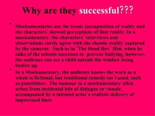 Why are they  successful??? Mockumentaries use the ironic juxtaposition of reality and the characters' skewed perceptions of that reality. In a mockumentary, the characters' interviews and observations rarely agree with the chaotic reality captured by the cameras.  Such as in ‘The Head Boy’ film, when he talks of the schools successes to  prevent bullying, however, the audience can see a child outside the window being beaten up. In a Mockumentary, the audience knows the work as a whole is fictional, but traditional comedy isn’t used, such as punchlines.  The humour in a mockumentary often arises from incidental bits of dialogue or visuals, accompanied by a talented actor's realistic delivery of improvised lines.  