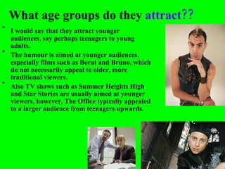 What age groups do they  attract?? I would say that they attract younger audiences, say perhaps teenagers to young adults. The humour is aimed at younger audiences, especially films such as Borat and Bruno, which do not necessarily appeal to older, more traditional viewers. Also TV shows such as Summer Heights High and Star Stories are usually aimed at younger viewers, however, The Office typically appealed to a larger audience from teenagers upwards. 