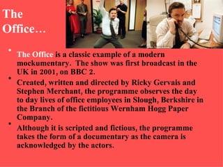 The Office… The Office  is a classic example of a modern mockumentary.  The show was first broadcast in the UK in 2001, on BBC 2.  Created, written and directed by Ricky Gervais and Stephen Merchant, the programme observes the day to day lives of office employees in Slough, Berkshire in the Branch of the fictitious Wernham Hogg Paper Company. Although it is scripted and fictious, the programme takes the form of a documentary as the camera is acknowledged by the actors. 