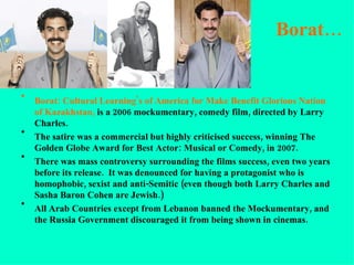 Borat… Borat: Cultural Learning's of America for Make Benefit Glorious   Nation of Kazakhstan,  is a 2006 mockumentary, comedy film, directed by Larry Charles. The satire was a commercial but highly criticised success, winning The Golden Globe Award for Best Actor: Musical or Comedy, in 2007. There was mass controversy surrounding the films success, even two years before its release.  It was denounced for having a protagonist who is homophobic, sexist and anti-Semitic (even though both Larry Charles and Sasha Baron Cohen are Jewish.) All Arab Countries except from Lebanon banned the Mockumentary, and the Russia Government discouraged it from being shown in cinemas.  
