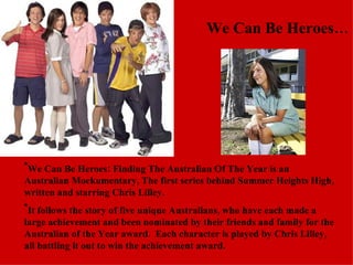 We Can Be Heroes… We Can Be Heroes: Finding The Australian Of The Year is an Australian Mockumentary, The first series behind Summer Heights High, written and starring Chris Lilley. It follows the story of five unique Australians, who have each made a large achievement and been nominated by their friends and family for the Australian of the Year award.  Each character is played by Chris Lilley, all battling it out to win the achievement award. 