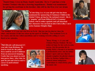 Daniel Sims: Lives in Dunt, South Australia.  He is 17 and has a twin brother Nathan who has a hearing impediment.  Daniel was nominated for giving his eardrum to his brother, this will be the first ever ear drum transplant. Ja’mie King: is a 16 year old girl who has been nominated for sponsoring 85 Sudanese Children for Global Vision, giving her the national record.  She is a ‘popular’ girl from Hilford Girl’s Grammar School, who is rather egotistic and self absorbed.  Her character was carried on into Chris Lilley’s next series Summer Heights High. Pat Mullins: A 47 year old who lives in Perth.  She has one leg shorter than the other, and because of this has taken up the sport of ‘Rolling’.  Her husband Terry is her coach, and she has rolled marathons and is training towards rolling to Ayres Rock in her episodes . Phil Olivetti: self-obsessed 37-year-old, from Brisbane. He used to work for the police force until he saved 9 children from an unsecured Jumping Castle that was about to crash into power lines. After that, he quit his job and tried to start a career in motivational speaking.  Ricky Wong: A 23 year old Chinese Physics Student. He has achieved fame for his work in solar energy, but his passion lies in acting. Ricky's dream is to become a professional actor, but his father doesn’t agree and says that he should complete his physics degree after he finishes Indigeridoo, a musical about indigenous Australians in which Ricky plays the main role.  