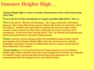 Summer Heights High… Summer Heights High is a classic Australian Mockumentary series written and starring Chris Lilley.  It covers the lives of three protagonists at a typical Australian High School.  There is… Mr G  is the school’s ‘Director of Performing ‘.  He is a gay, narcissistic, self-centred character, who is being followed by cameras whilst he directs his new school show ‘Mr G The Musical’.  It follows the tragic death of a student who took an overdose, and he wanted to make a musical out of her story, playing the hero who warned her of the consequences.  He has done other musicals such as ‘Ikea’ the Musical and Tsunamarama, based on the 2004 disaster to the music of Bananarama.  Ja’mie  is a private school exchange student who immediately makes friends with the most popular girls at Summer Heights High. It becomes obvious however, that her friendship is not genuine when her so-called friends discover a poster she has made of them calling them "povo skanks". Jonah Takalua  is a 13-year-old school boy of Tongan descent in year 8 at Summer Heights High, which is his third school after being expelled from two others for setting fire to a student's locker and drawing indecent drawings on the principal's car.  The mockumentary films his struggle in lessons and with his friends.  