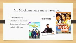 My Mockumentary must have/be…
• A real life setting
• Members of the public
• Somewhat informational
• A believable plot
 