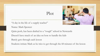 Plot
“A day in the life of a supply teacher”
Name: Mark Spencer
Quite posh, has been drafted to a “rough” school in Newcas...
