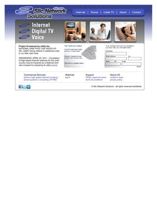 Project threatened by utility fee.
NATIONAL GRID POLE USE RATES UP:
Slic, DANC facing millions in additional costs
to run fiber optic lines

WEDNESDAY, APRIL 20, 2011 – Completion
of high-speed Internet networks for the north
country may be impaired by a National Grid
rate increase for preparing its utility (more)



     Commercial Services                         Webmail   Support                   About US
     phone | high-speed internet | hosting |     log-in    FAQs | report an Issue    contact | news
     phone systems | consulting | IP PBX                   terms & conditions        privacy policy


                                                                 © Slic Network Solutions - all rights reserved worldwide
 