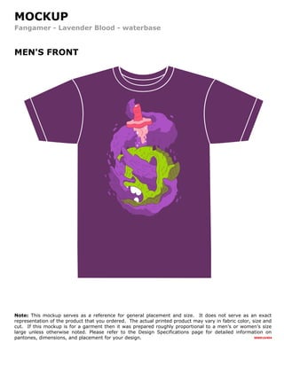 MOCKUP
Fangamer - Lavender Blood - waterbase
MEN'S FRONT
000016404
Note: This mockup serves as a reference for general placement and size. It does not serve as an exact
representation of the product that you ordered. The actual printed product may vary in fabric color, size and
cut. If this mockup is for a garment then it was prepared roughly proportional to a men’s or women’s size
large unless otherwise noted. Please refer to the Design Specifications page for detailed information on
pantones, dimensions, and placement for your design.
 