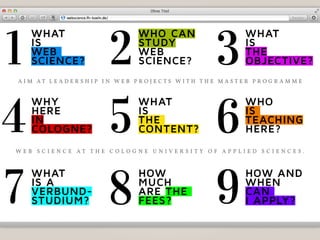 WHAT
is
Web
science?
WHo cAn
sTudy
Web
science?
WHAT
is
THe
objecTive?
WHy
Here
in
cologne?
WHAT
is
THe
conTenT?
WHo
is
TeAcHing
Here?
WHAT
is A
verbund-
sTudium?
HoW
mucH
Are THe
fees?
HoW And
WHen
cAn
i Apply?
1 2 3
4 5 6
7 8 9
A i m A t l e A d e r s h i p i n W e b p r o j e c t s W i t h t h e m A s t e r p r o g r A m m e
W e b s c i e n c e A t t h e c o l o g n e U n i v e r s i t y o f A p p l i e d s c i e n c e s .
 