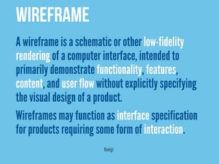 Wireframe
A wireframe is a schematic or other low-fidelity
rendering of a computer interface, intended to
primarily demonstrate functionality, features,
content, and user flow without explicitly specifying
the visual design of a product.
Wireframes may function as interface specification
for products requiring some form of interaction.
                         Konigi
 
