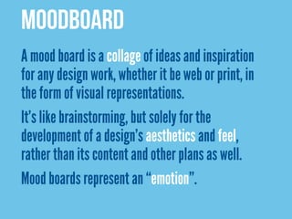 MOODBOARD
A mood board is a collage of ideas and inspiration
for any design work, whether it be web or print, in
the form of visual representations.
It’s like brainstorming, but solely for the
development of a design’s aesthetics and feel,
rather than its content and other plans as well.
Mood boards represent an “emotion”.
 