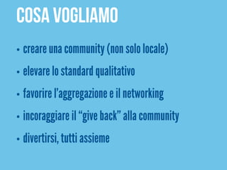 COSA VOGLIAMO
•   creare una community (non solo locale)
•   elevare lo standard qualitativo
•   favorire l’aggregazione e il networking
•   incoraggiare il “give back” alla community
•   divertirsi, tutti assieme
 