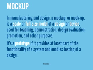 MOCKUP
In manufacturing and design, a mockup, or mock-up,
is a scale or full-size model of a design or device,
used for teaching, demonstration, design evaluation,
promotion, and other purposes.
It’s a prototype if it provides at least part of the
functionality of a system and enables testing of a
design.
                        Wikipedia
 