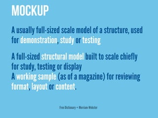 MOCKUP
A usually full-sized scale model of a structure, used
for demonstration, study or testing
A full-sized structural model built to scale chiefly
for study, testing or display
A working sample (as of a magazine) for reviewing
format, layout or content.

                   Free Dictionary + Merriam-Webster
 