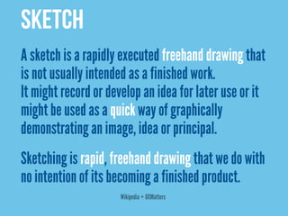 SKETCH
A sketch is a rapidly executed freehand drawing that
is not usually intended as a finished work.
It might record or develop an idea for later use or it
might be used as a quick way of graphically
demonstrating an image, idea or principal.
Sketching is rapid, freehand drawing that we do with
no intention of its becoming a finished product.
                      Wikipedia + UXMatters
 