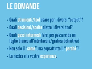 Le domande
• Quali strumenti/tool usare per i diversi “output”?
• Quali decisioni/scelte dietro i diversi tool?
• Quali passi intermedi fare, per passare da un
  foglio bianco all’interfaccia/grafica definitiva?
• Non solo il “come”, ma soprattutto il “perché”!
• La nostra e la vostra esperienza.
 