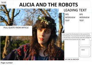 SLUG
                ALICIA AND THE ROBOTS
                                 LEADING TEXT
                                    DPS                         DPS
                                    INTERVIEW                   INTERVIEW
                                    TEXT                        TEXT


  PULL QUOTE FROM ARTICLE

                               [Type a quote from the document or the summary of an
                               interesting point. You can position the text box anywhere
                               in the document. Use the Text Box Tools tab to change the
                               formatting of the pull quote text box.] IMAGE




                                                                    IMAGE




                                    BY LINE & ANCHOR
Page number
 