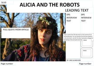 SLUG
                ALICIA AND THE ROBOTS
                                 LEADING TEXT
                                                                 blogger




                                    DPS                         DPS
                                    INTERVIEW                   INTERVIEW
                                    TEXT                        TEXT


  PULL QUOTE FROM ARTICLE

                               [Type a quote from the document or the summary of an
                               interesting point. You can position the text box anywhere
                               in the document. Use the Text Box Tools tab to change the
                               formatting of the pull quote text box.] IMAGE




                                                                    IMAGE




                                    BY LINE & ANCHOR
Page number                                                  Page number
 