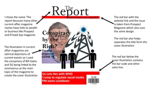 The red bar with the
website link and the issue
is taken from Prospect
Magazine which also uses
the same design.
The red bar also helps
separates the title form the
cover illustration
I chose the name 'The
report because many other
current affair magazine
names have links to wealth
or business like Prospect
and Private Eye magazine.
The illustration in current
affair magazines are
satirical depictions of
current events so I used
the conspiracy of Bill Gates
and 5G being linked to the
coronavirus as the main
topic of the magazine to
create the cover illustration
The red bar below the
cover illustration contains
the bar code and other
sales line.
 