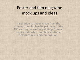 Poster and film magazine mock ups and ideas Inspiration has been taken from the romantic pre-Raphaelite paintings of the 19th century  as well as paintings from an earlier date which combine costume details,colours and composition. 