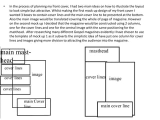 •   In the process of planning my front cover, I had two main ideas on how to illustrate the layout
    to look simple but attractive. Whilst making the first mock up design of my front cover I
    wanted 3 boxes to contain cover lines and the main cover line to be presented at the bottom.
    Also the main image would be translated covering the whole of page of magazine. However
    on the second mock up I decided that the magazine would be constructed using 2 columns,
    one for the cover lines and one for the central image with the same positioning for the
    masthead. After researching many different Gospel magazines evidently I have chosen to use
    the template of mock up 1 as it subverts the simplistic idea of have just one column for cover
    lines and images giving more division to attracting the audience into the magazine.
 