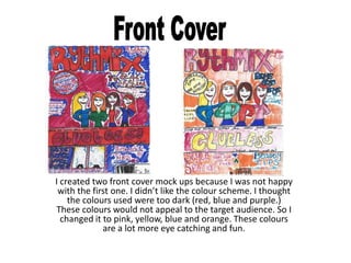 I created two front cover mock ups because I was not happy
 with the first one. I didn’t like the colour scheme. I thought
    the colours used were too dark (red, blue and purple.)
These colours would not appeal to the target audience. So I
  changed it to pink, yellow, blue and orange. These colours
             are a lot more eye catching and fun.
 