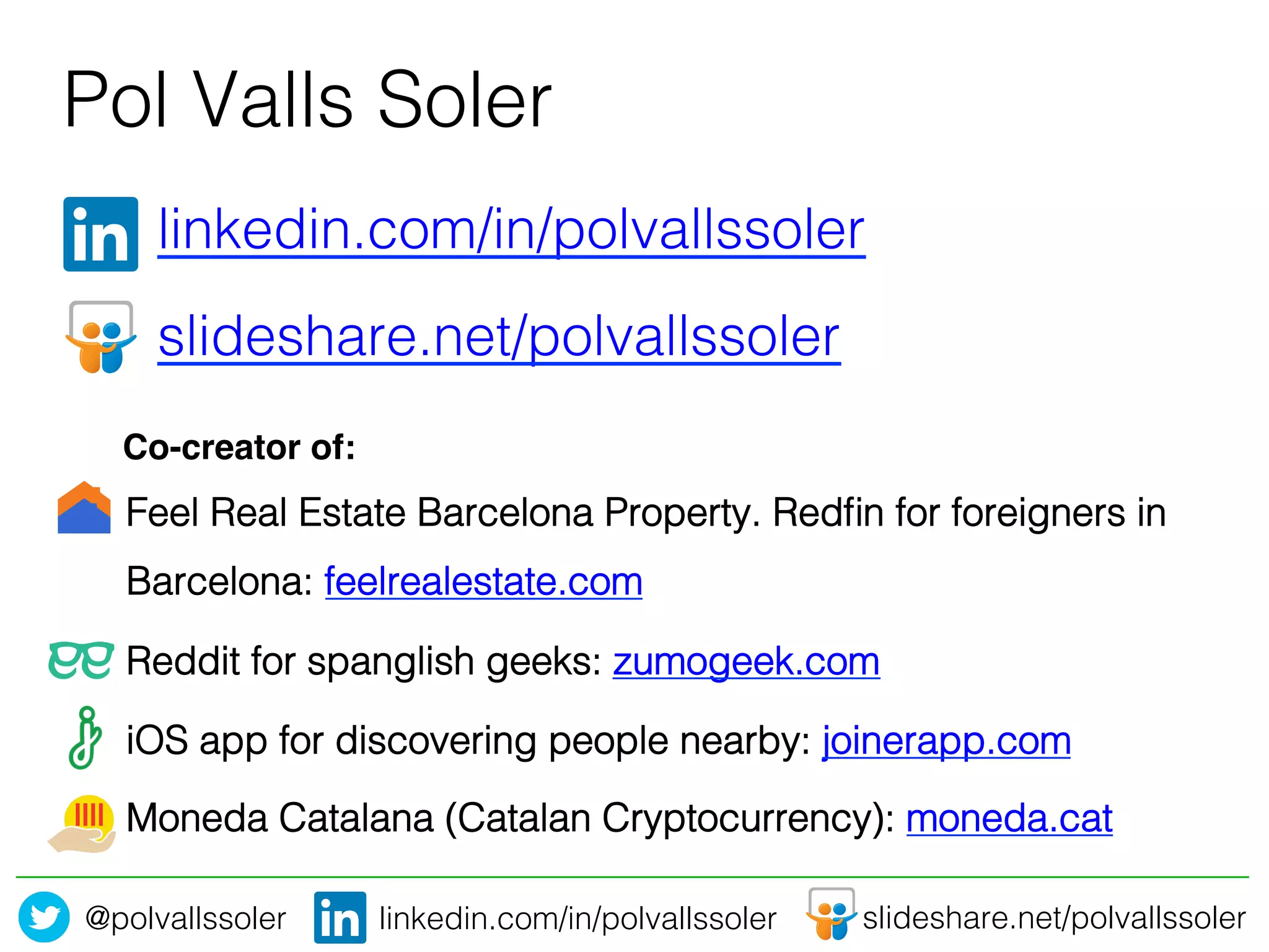 @polvallssoler! slideshare.net/polvallssoler!linkedin.com/in/polvallssoler!
" "linkedin.com/in/polvallssoler!
" "slideshare.net/polvallssoler!
"!
Pol Valls Soler	
  
Feel Real Estate Barcelona Property. Redﬁn for foreigners in
Barcelona: feelrealestate.com !
Reddit for spanglish geeks: zumogeek.com!
iOS app for discovering people nearby: joinerapp.com!
Moneda Catalana (Catalan Cryptocurrency): moneda.cat !
Co-creator of:!
 