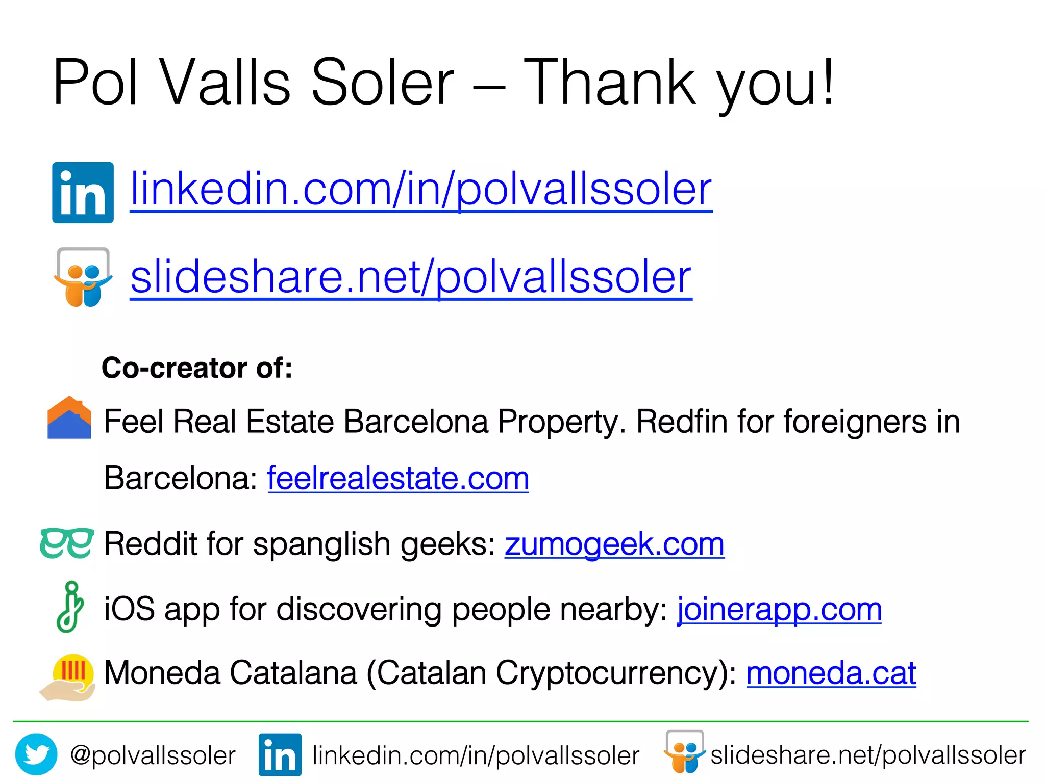 @polvallssoler! slideshare.net/polvallssoler!linkedin.com/in/polvallssoler!
" "linkedin.com/in/polvallssoler!
" "slideshare.net/polvallssoler!
"!
Pol Valls Soler – Thank you! 	
  
Feel Real Estate Barcelona Property. Redﬁn for foreigners in
Barcelona: feelrealestate.com !
Reddit for spanglish geeks: zumogeek.com!
iOS app for discovering people nearby: joinerapp.com!
Moneda Catalana (Catalan Cryptocurrency): moneda.cat !
Co-creator of:!
 