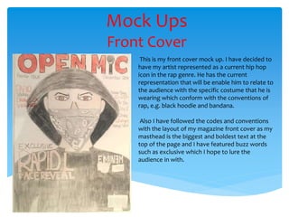 Mock Ups
Front Cover
This is my front cover mock up. I have decided to
have my artist represented as a current hip hop
icon in the rap genre. He has the current
representation that will be enable him to relate to
the audience with the specific costume that he is
wearing which conform with the conventions of
rap, e.g. black hoodie and bandana.
Also I have followed the codes and conventions
with the layout of my magazine front cover as my
masthead is the biggest and boldest text at the
top of the page and I have featured buzz words
such as exclusive which I hope to lure the
audience in with.
 