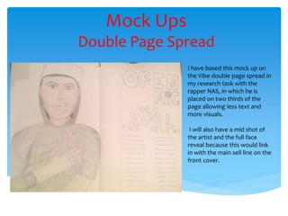 Mock Ups
Double Page Spread
I have based this mock up on
the Vibe double page spread in
my research task with the
rapper NAS, in which he is
placed on two thirds of the
page allowing less text and
more visuals.
I will also have a mid shot of
the artist and the full face
reveal because this would link
in with the main sell line on the
front cover.
 