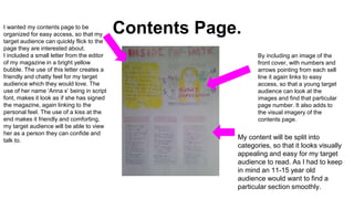 Contents Page.I wanted my contents page to be
organized for easy access, so that my
target audience can quickly flick to the
page they are interested about.
I included a small letter from the editor
of my magazine in a bright yellow
bubble. The use of this letter creates a
friendly and chatty feel for my target
audience which they would love. The
use of her name ‘Anna x’ being in script
font, makes it look as if she has signed
the magazine, again linking to the
personal feel. The use of a kiss at the
end makes it friendly and comforting,
my target audience will be able to view
her as a person they can confide and
talk to.
By including an image of the
front cover, with numbers and
arrows pointing from each sell
line it again links to easy
access, so that a young target
audience can look at the
images and find that particular
page number. It also adds to
the visual imagery of the
contents page.
My content will be split into
categories, so that it looks visually
appealing and easy for my target
audience to read. As I had to keep
in mind an 11-15 year old
audience would want to find a
particular section smoothly.
 
