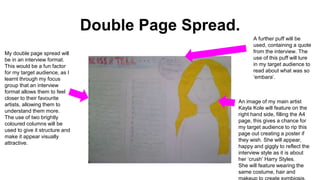 Double Page Spread.
My double page spread will
be in an interview format.
This would be a fun factor
for my target audience, as I
learnt through my focus
group that an interview
format allows them to feel
closer to their favourite
artists, allowing them to
understand them more.
The use of two brightly
coloured columns will be
used to give it structure and
make it appear visually
attractive.
An image of my main artist
Kayla Kole will feature on the
right hand side, filling the A4
page, this gives a chance for
my target audience to rip this
page out creating a poster if
they wish. She will appear,
happy and giggly to reflect the
interview style as it is about
her ‘crush’ Harry Styles.
She will feature wearing the
same costume, hair and
A further puff will be
used, containing a quote
from the interview. The
use of this puff will lure
in my target audience to
read about what was so
‘embara’.
 