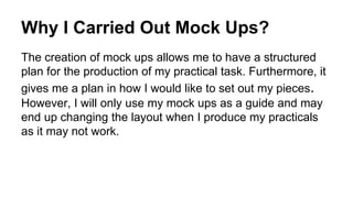 Why I Carried Out Mock Ups?
The creation of mock ups allows me to have a structured
plan for the production of my practical task. Furthermore, it
gives me a plan in how I would like to set out my pieces.
However, I will only use my mock ups as a guide and may
end up changing the layout when I produce my practicals
as it may not work.
 