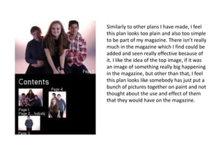 Similarly to other plans I have made, I feel
this plan looks too plain and also too simple
to be part of my magazine. There isn’t really
much in the magazine which I find could be
added and seen really effective because of
it. I like the idea of the top image, if it was
an image of something really big happening
in the magazine, but other than that, I feel
this plan looks like somebody has just put a
bunch of pictures together on paint and not
thought about the use and effect of them
that they would have on the magazine.
 