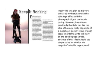 I really like this plan as it is very
similar to my first plan with the
split page effect and the
photograph of just one model
posing. However, I mentioned
previously that I did not like the
idea of having a really big photo of
a model as it doesn’t leave enough
space in order to write the story
on the double page spread.
Because of this, I feel it looks too
simple to be an idea for my
magazine’s double page spread.
 