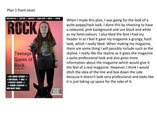 Plan 1 front cover
When I made this plan, I was going for the look of a
quite poppy/rock look. I done this by choosing to have
a coloured, pink background and use black and white
as my fonts colours. I also liked the font I had my
header in as I feel it gave my magazine a grungy, hard
look, which I really liked. When making my magazine,
there are some thing I will possibly include such as the
skyline. I really like the skyline as it gives the magazine
a quite professional look and also gives more
information about the magazine which would give it
the feel of a real magazine. However, I think I would
ditch the idea of the line and box down the side
because it doesn’t look very professional and looks like
it is just taking up space for the sake of it.
 