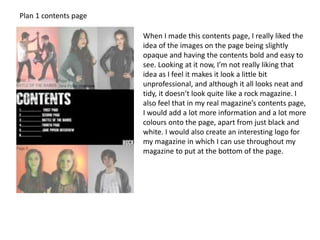 Plan 1 contents page
When I made this contents page, I really liked the
idea of the images on the page being slightly
opaque and having the contents bold and easy to
see. Looking at it now, I’m not really liking that
idea as I feel it makes it look a little bit
unprofessional, and although it all looks neat and
tidy, it doesn’t look quite like a rock magazine. I
also feel that in my real magazine’s contents page,
I would add a lot more information and a lot more
colours onto the page, apart from just black and
white. I would also create an interesting logo for
my magazine in which I can use throughout my
magazine to put at the bottom of the page.
 
