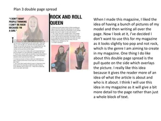 Plan 3 double page spread
When I made this magazine, I liked the
idea of having a bunch of pictures of my
model and then writing all over the
page. Now I look at it, I’ve decided I
don’t want to use this for my magazine
as it looks slightly too pop and not rock,
which is the genre I am aiming to create
in my magazine. One thing I do like
about this double page spread is the
pull quote on the side which overlays
the picture. I really like this idea
because it gives the reader more of an
idea of what the article is about and
who is it about. I think I will use this
idea in my magazine as it will give a bit
more detail to the page rather than just
a whole block of text.
 