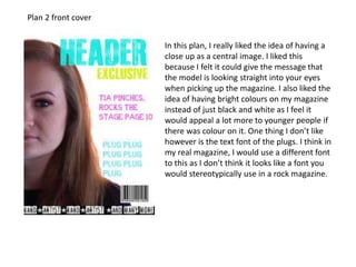 Plan 2 front cover
In this plan, I really liked the idea of having a
close up as a central image. I liked this
because I felt it could give the message that
the model is looking straight into your eyes
when picking up the magazine. I also liked the
idea of having bright colours on my magazine
instead of just black and white as I feel it
would appeal a lot more to younger people if
there was colour on it. One thing I don’t like
however is the text font of the plugs. I think in
my real magazine, I would use a different font
to this as I don’t think it looks like a font you
would stereotypically use in a rock magazine.
 